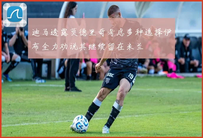 迪马透露莫德里奇考虑多种选择伊布全力劝说其继续留在米兰