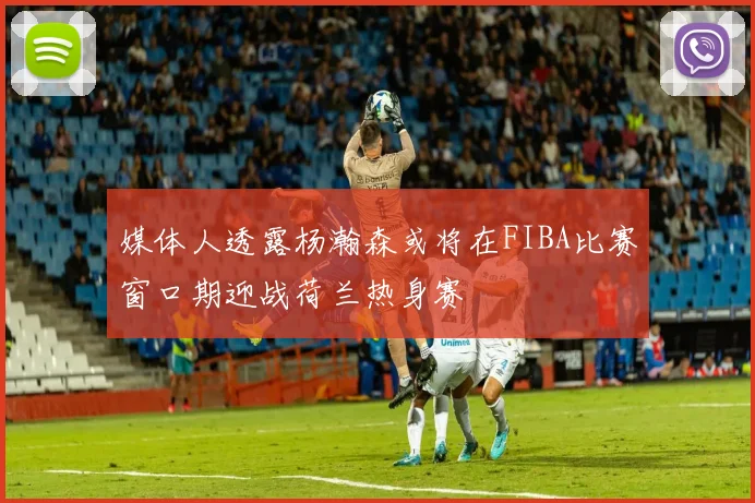 媒体人透露杨瀚森或将在FIBA比赛窗口期迎战荷兰热身赛