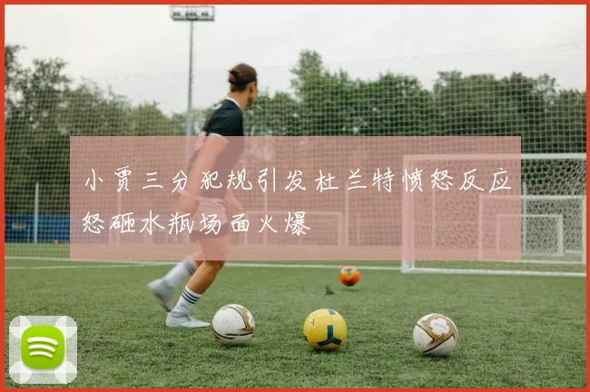小贾三分犯规引发杜兰特愤怒反应怒砸水瓶场面火爆