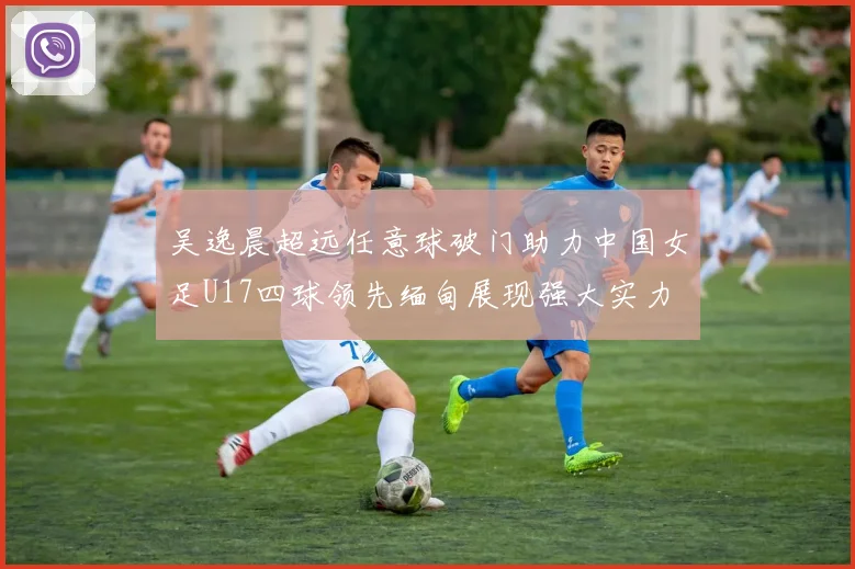 吴逸晨超远任意球破门助力中国女足U17四球领先缅甸展现强大实力