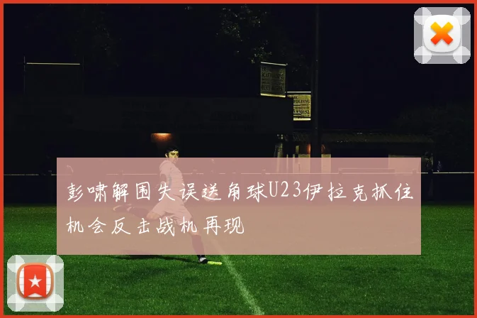 彭啸解围失误送角球U23伊拉克抓住机会反击战机再现