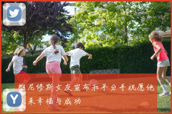 维尼修斯女友宣布和平分手祝愿他未来幸福与成功