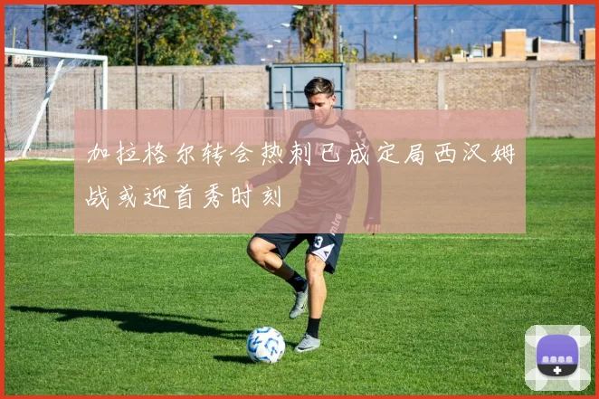 加拉格尔转会热刺已成定局西汉姆战或迎首秀时刻