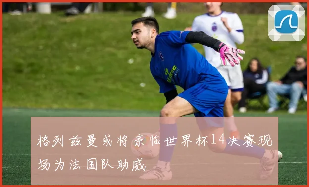 格列兹曼或将亲临世界杯14决赛现场为法国队助威
