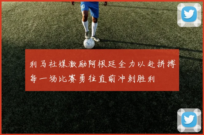 利马社媒激励阿根廷全力以赴拼搏每一场比赛勇往直前冲刺胜利