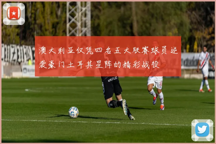 澳大利亚仅凭四名五大联赛球员逆袭豪门土耳其星阵的精彩战役