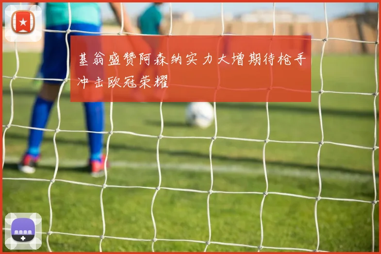 基翁盛赞阿森纳实力大增期待枪手冲击欧冠荣耀
