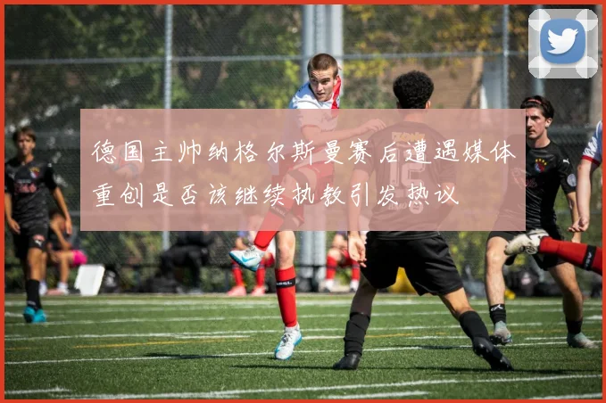 德国主帅纳格尔斯曼赛后遭遇媒体重创是否该继续执教引发热议
