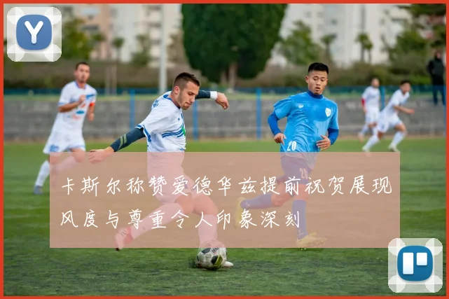 卡斯尔称赞爱德华兹提前祝贺展现风度与尊重令人印象深刻