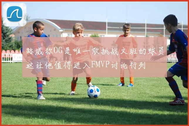 路威称OG是唯一敢挑战文班的球员这让他值得进入FMVP讨论行列
