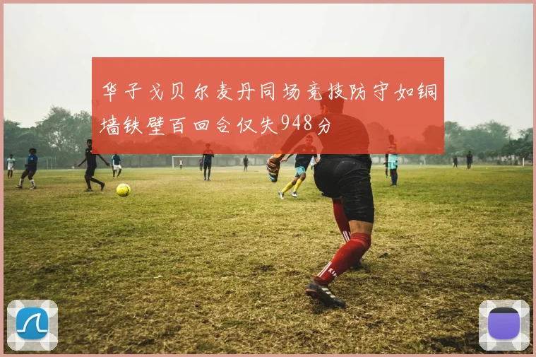 华子戈贝尔麦丹同场竞技防守如铜墙铁壁百回合仅失948分