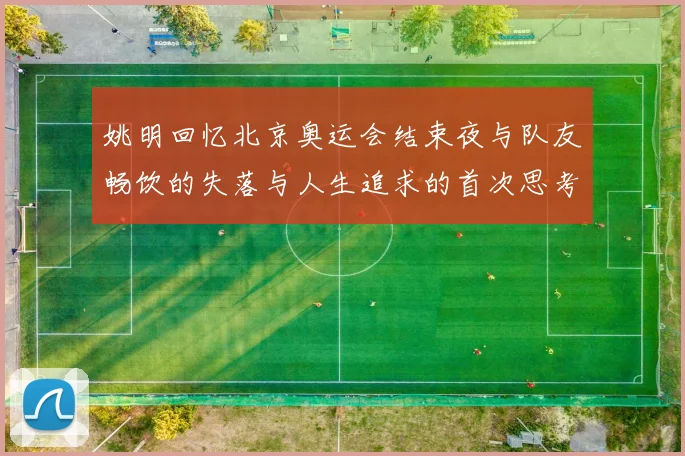 姚明回忆北京奥运会结束夜与队友畅饮的失落与人生追求的首次思考