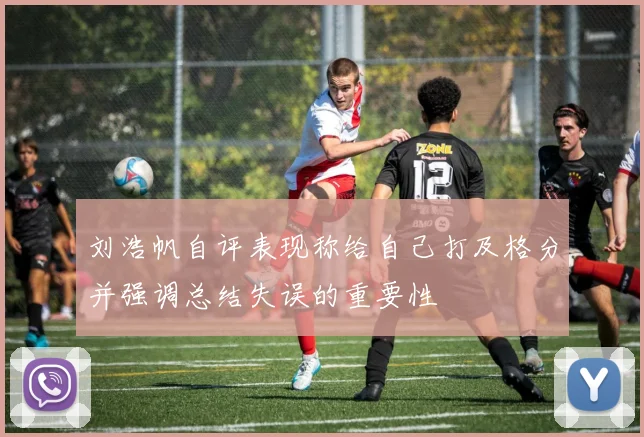 刘浩帆自评表现称给自己打及格分并强调总结失误的重要性