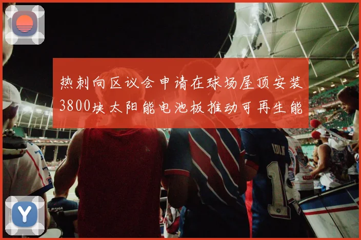 热刺向区议会申请在球场屋顶安装3800块太阳能电池板推动可再生能源发展