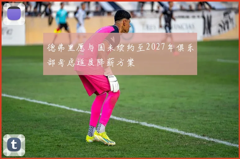 德弗里愿与国米续约至2027年俱乐部考虑适度降薪方案