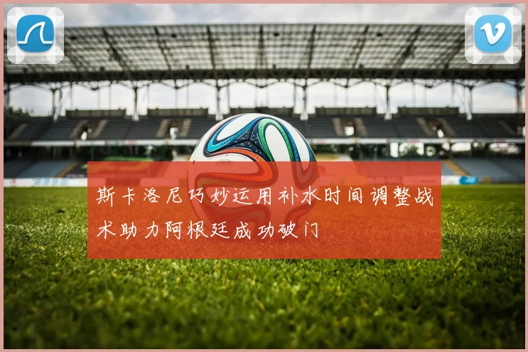 斯卡洛尼巧妙运用补水时间调整战术助力阿根廷成功破门