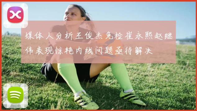 媒体人分析王俊杰免检崔永熙赵继伟表现惊艳内线问题亟待解决
