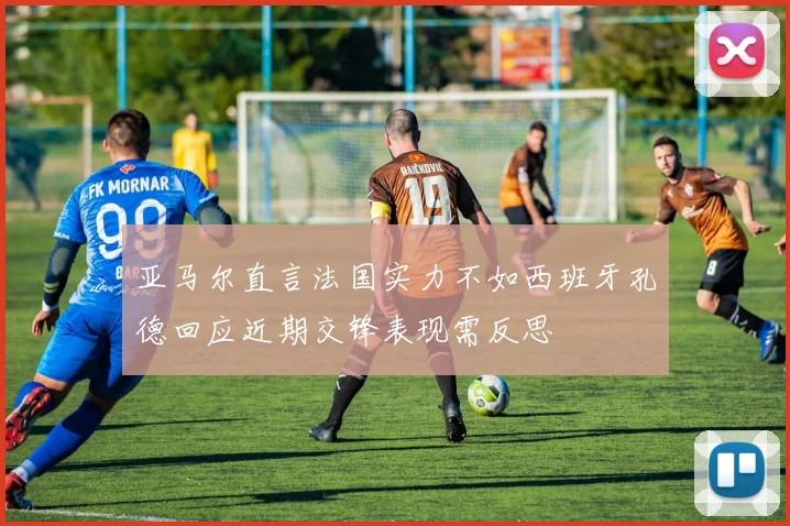 亚马尔直言法国实力不如西班牙孔德回应近期交锋表现需反思