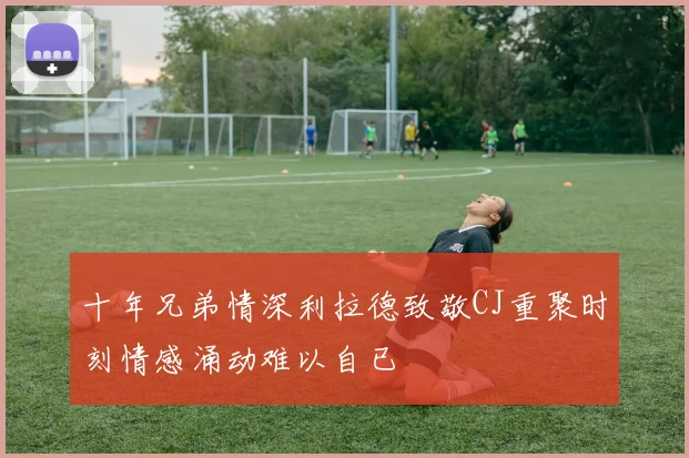 十年兄弟情深利拉德致敬CJ重聚时刻情感涌动难以自已