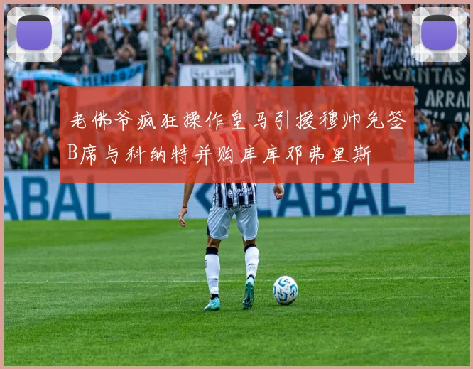 老佛爷疯狂操作皇马引援穆帅免签B席与科纳特并购库库邓弗里斯
