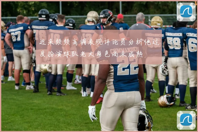 近来频频高调表现评论员分析他过度扮演球队老大角色尚未成熟