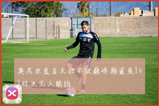 奥尼尔直言文班不敌巅峰期鲨鱼1v1对决无人能挡