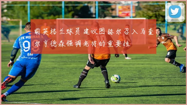 前英格兰球员建议图赫尔召入马奎尔亨德森强调老将的重要性